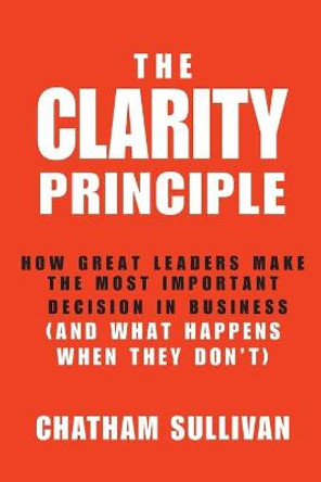 The Clarity Principle: How Great Leaders Make the Most Important Decision in Business (and What Happens When They Don't) by Chatham Sullivan