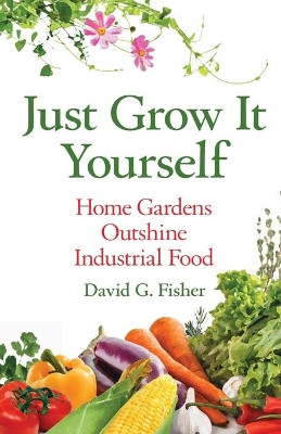 Just Grow It Yourself: Home Gardens Outshine Industrial Food by David Fisher 9781637920732