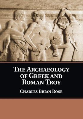 The Archaeology of Greek and Roman Troy by Charles Brian Rose 9781108446259