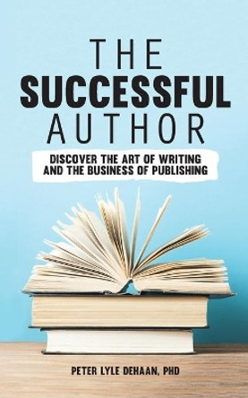 The Successful Author: Discover the Art of Writing and the Business of Publishing by Peter Lyle DeHaan 9781948082273