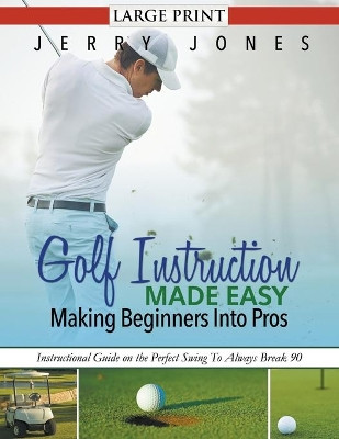 Golf Instruction Made Easy: Making Beginners Into Pros: Instructional Guide on the Perfect Swing to Always Break 90 by Jerry Jones 9781680329179