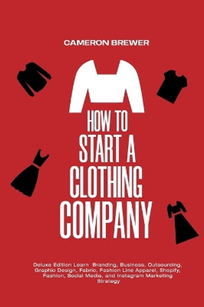 How to Start a Clothing Company - Deluxe Edition Learn Branding, Business, Outsourcing, Graphic Design, Fabric, Fashion Line Apparel, Shopify, Fashion, Social Media, and Instagram Marketing by Cameron Brewer 9781800495371