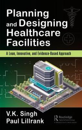 Planning and Designing Healthcare Facilities: A Lean, Innovative, and Evidence-Based Approach by Vijai Kumar Singh