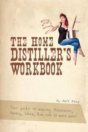 The Home Distiller's Workbook: Your guide to making Moonshine, Whisky, Vodka, R by Jeff King 9781469989396