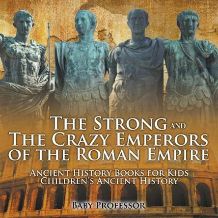 The Strong and The Crazy Emperors of the Roman Empire - Ancient History Books for Kids Children's Ancient History by Baby Professor 9781541913295