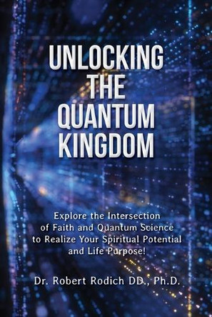 Unlocking the Quantum Kingdom: Explore the Intersection of Faith and Quantum Science to Realize Your Spiritual Potential and Life Purpose! by Dr Robert Rodich 9781962808118