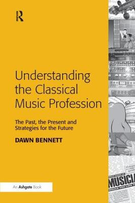 Understanding the Classical Music Profession: The Past, the Present and Strategies for the Future Dawn Elizabeth Bennett 9781138246591