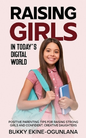 Raising Girls in Today's Digital World: Proven Positive Parenting Tips for Raising Respectful, Successful and Confident Girls by Bukky Ekine-Ogunlana 9781914055553