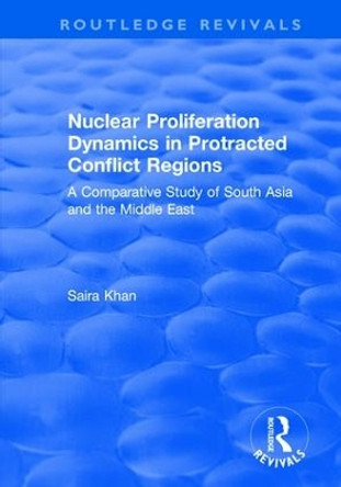Nuclear Proliferation Dynamics in Protracted Conflict Regions: A Comparative Study of South Asia and the Middle East by Saira Khan 9781138737037
