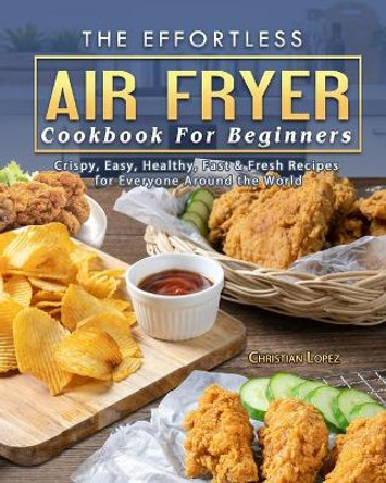 The Effortless Air Fryer Cookbook For Beginners: Crispy, Easy, Healthy, Fast & Fresh Recipes for Everyone Around the World by Christian Lopez 9781802445466