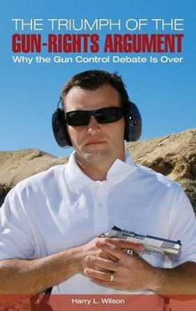 The Triumph of the Gun-Rights Argument: Why the Gun Control Debate Is Over by Harry L. Wilson 9781440830358