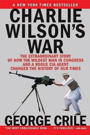 Charlie Wilson's War: The Extraordinary Story of How the Wildest Man in Congress and a Rogue CIA Agent Changed the History by George Crile