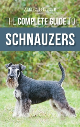The Complete Guide to Schnauzers: Miniature, Standard, or Giant - Learn Everything You Need to Know to Raise a Healthy and Happy Schnauzer by Allison Hester 9781952069970
