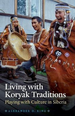 Living with Koryak Traditions: Playing with Culture in Siberia by Alexander D. King