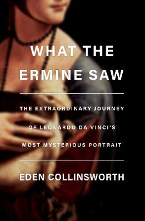 What the Ermine Saw: The Extraordinary Journey of Leonardo da Vinci's Most Mysterious Portrait by Eden Collinsworth