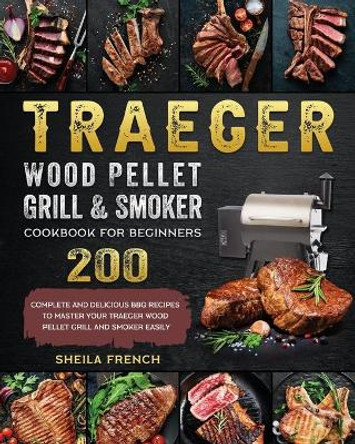 Traeger Wood Pellet Grill And Smoker Cookbook For Beginners: 200 Complete And Delicious BBQ Recipes To Master Your Traeger Wood Pellet Grill And Smoker Easily by Sheila French 9781803201054