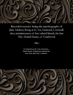 Recorded Mercies: Being the Autobiography of Jane Andrew, Living at St. Ive, Liskeard, Cornwall: Also, Reminiscences of Her Valued Friend, the Late Mrs. Daniel Smart, of Cranbrook by Jane Andrew 9781535808910