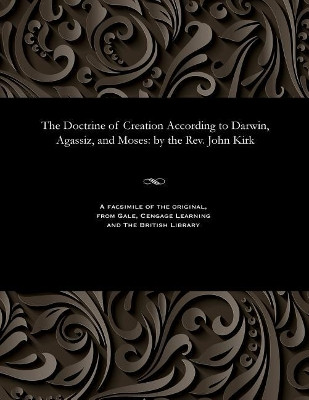 The Doctrine of Creation According to Darwin, Agassiz, and Moses: By the Rev. John Kirk by John Rev Kirk 9781535803564