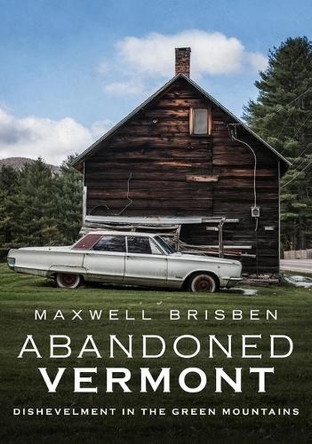 Abandoned Vermont: Dishevelment in the Green Mountains by Maxwell Brisben 9781634992251