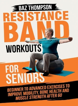 Resistance Band Workouts for Seniors: Beginner to Advanced Exercises to Improve Mobility, Bone Health and Muscle Strength After 60 by Baz Thompson 9781990404498