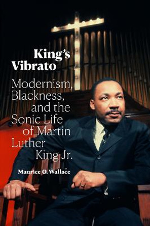 King's Vibrato: Modernism, Blackness, and the Sonic Life of Martin Luther King Jr. by Maurice O. Wallace