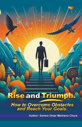 Rise and Triumph. How to Overcome Obstacles and Reach Your Goals. by Santos Omar Medrano Chura 9798224321230