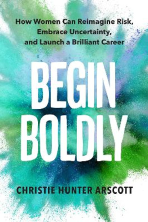 Begin Boldly: How Women Can Reimagine Risk, Embrace Uncertainty & Launch a Brilliant Career by Christie Hunter Arscott