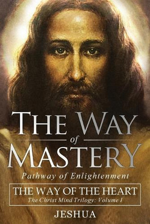 The Way of Mastery, Pathway of Enlightenment: The Way of the Heart: The Christ Mind Trilogy Vol I by Jeshua Ben Joseph 9781941489413