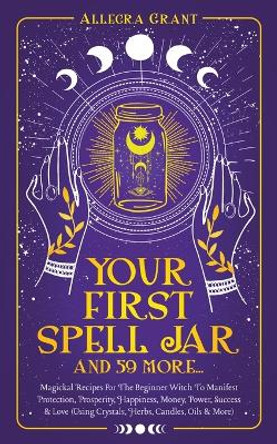 Your First Spell Jar (and 59 more...): Magickal Recipes For The Beginner Witch To Manifest Protection, Prosperity, Happiness, Money, Power, Success & Love (Using Crystals, Herbs, Candles, Oils & More) by Allegra Grant 9781959979050
