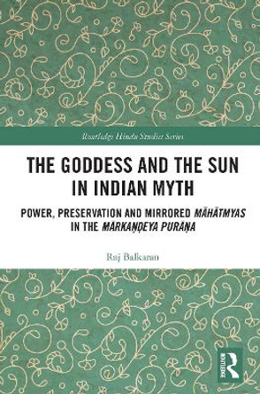The Goddess and the Sun in Indian Myth: Power, Preservation and Mirrored Mahatmyas in the Markandeya Purana by Raj Balkaran