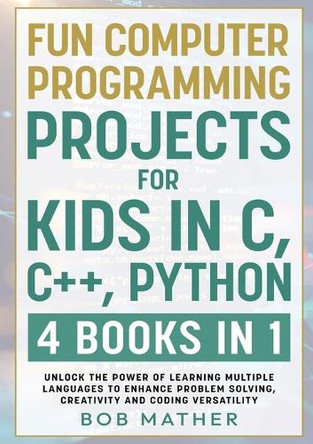 Fun Computer Programming Projects for Kids in C, C++, Python: 4 Books in 1: Unlock the Power of Learning Multiple Languages to Enhance Problem Solving, ... Versatility (Coding for Absolute Beginners) by Bob Mather 9781922462312