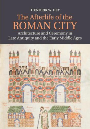 The Afterlife of the Roman City: Architecture and Ceremony in Late Antiquity and the Early Middle Ages by Hendrik W. Dey 9781107686335
