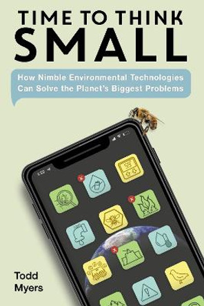 Time to Think Small: How Nimble Environmental Technologies  Can Solve the Planets Biggest Problems by Todd Myers