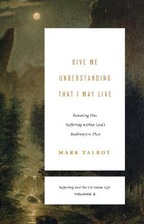 Give Me Understanding That I May Live: Situating Our Suffering within God's Redemptive Plan by Mark Talbot