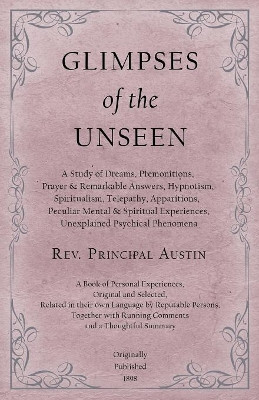 Glimpses of the Unseen - A Study of Dreams, Premonitions, Prayer and Remarkable Answers, Hypnotism, Spiritualism, Telepathy, Apparitions, Peculiar Mental and Spiritual Experiences, Unexplained Psychical Phenomena by Rev Principal Austin 9781528709408