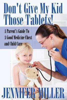 Don't Give My Kid Those Tablets! a Parent's Guide to a Good Medicine Chest and Child Care by Jennifer Miller 9781680321173