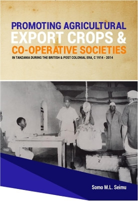 Promoting Agricultural Export Crops and Co-operative Societies in Tanzania during the British & Post-Colonial Era, c1914 - 2014 by Somo M L Seimu 9781914245411