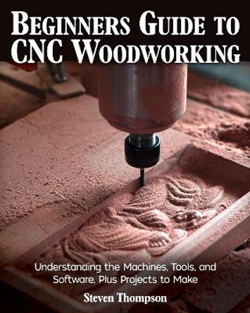 Beginner's Guide to CNC Woodworking: Understanding the Machines, Tools and Software, Plus Projects to Make by Steven James Thompson