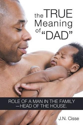 The True Meaning of "Dad": Role of a Man in the Family-head of the House. by J.N. Cisse 9781449786410