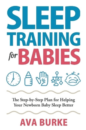 Sleep Training for Babies: The Step-By-Step Plan for Helping Your Newborn Baby Sleep Better by Ava Burke 9781951791612