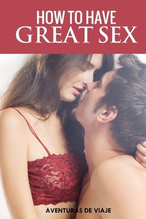 How To Have Great Sex: A Complete Guide on Making Love and Mind-Blowing Sex by Aventuras de Viaje 9781925979404