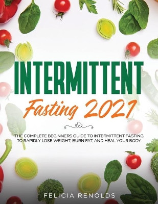 Intermittent Fasting 2021: The Complete Beginners Guide to Intermittent Fasting to Rapidly Lose Weight, Burn Fat, and Heal Your Body by Felicia Renolds 9781954182820