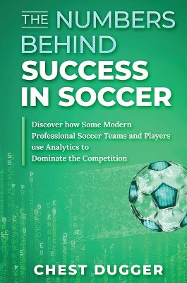 The Numbers Behind Success in Soccer: Discover how Some Modern Professional Soccer Teams and Players Use Analytics to Dominate the Competition by Chest Dugger 9781922462824