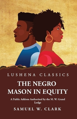 The Negro Mason in Equity A Public Address Authorized by the M. W. Grand Lodge by Samuel W Clark 9781639238330