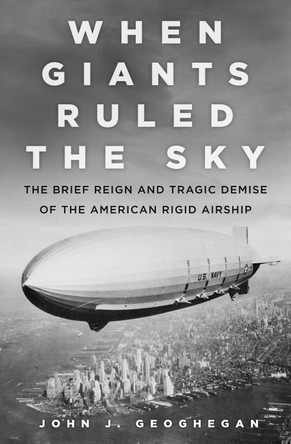 When Giants Ruled the Sky: The Brief Reign and Tragic Demise of the American Rigid Airship by John J. Geoghegan