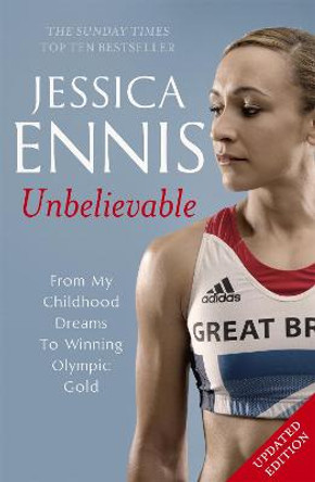 Jessica Ennis: Unbelievable - From My Childhood Dreams To Winning Olympic Gold: The life story of Team GB's Olympic Golden Girl by Jessica Ennis