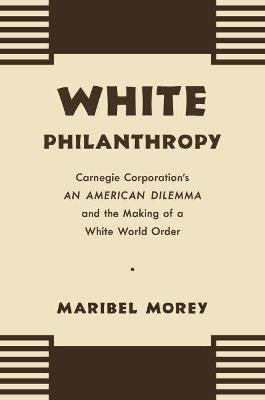 White Philanthropy: Carnegie Corporation's An American Dilemma and the Making of a White World Order by Maribel Morey