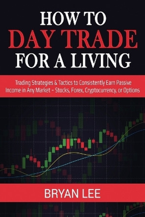 How to Day Trade for a Living: Trading Strategies & Tactics to Consistently Earn Passive Income in Any Market - Stocks, Forex, Cryptocurrency, or Options by Bryan Lee 9781087863986