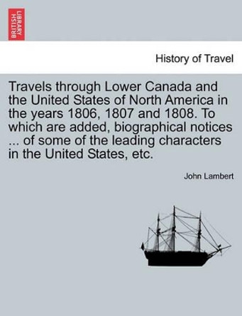Travels Through Lower Canada and the United States of North America in the Years 1806, 1807 and 1808. to Which Are Added, Biographical Notices ... of by John Lambert 9781241495541