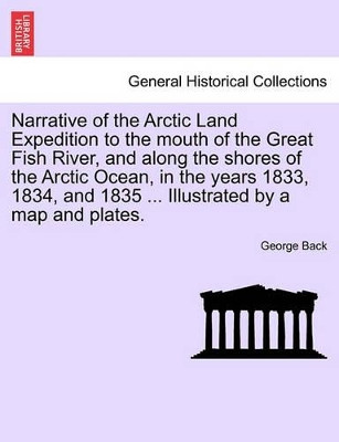 Narrative of the Arctic Land Expedition to the Mouth of the Great Fish River, and Along the Shores of the Arctic Ocean, in the Years 1833, 1834, and 1835 ... Illustrated by a Map and Plates. by Sir George Back 9781241517106